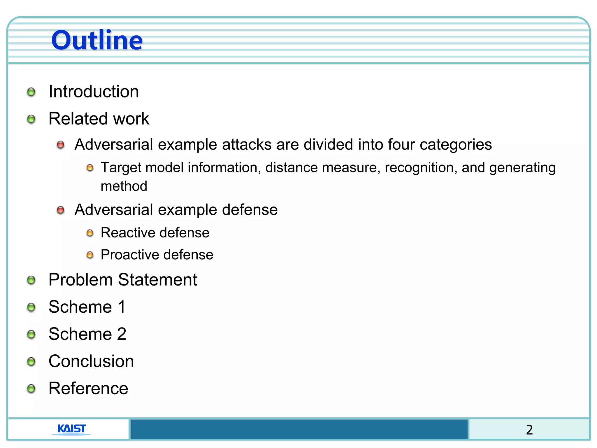 2
Outline
Introduction
Related work
Adversarial example attacks are divided into four categories
Target model information, distance measure, recognition, and generating
method
Adversarial example defense
Reactive defense
Proactive defense
Problem Statement
Scheme 1
Scheme 2
Conclusion
Reference
 