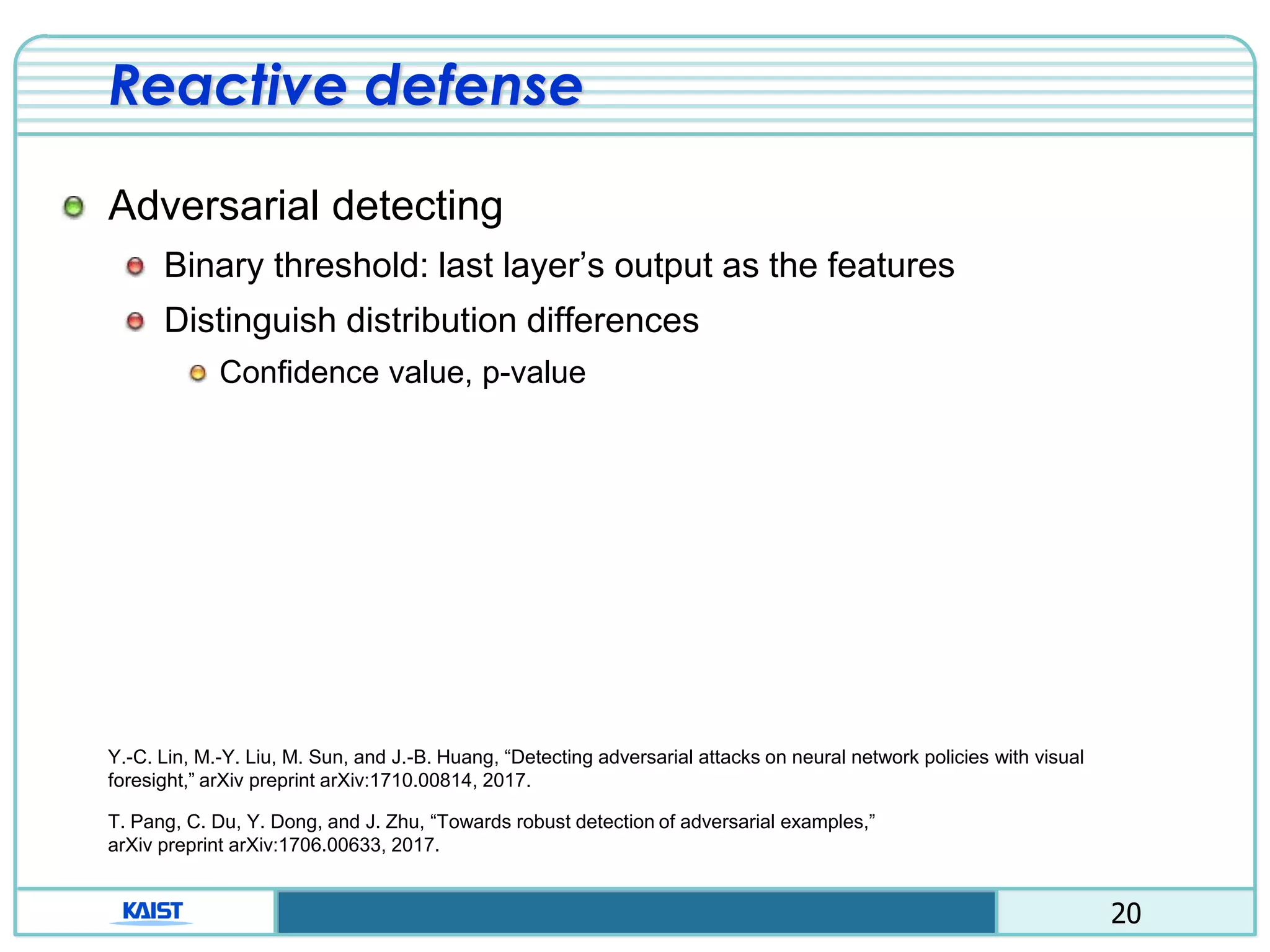 20
Reactive defense
Adversarial detecting
Binary threshold: last layer’s output as the features
Distinguish distribution differences
Confidence value, p-value
Y.-C. Lin, M.-Y. Liu, M. Sun, and J.-B. Huang, “Detecting adversarial attacks on neural network policies with visual
foresight,” arXiv preprint arXiv:1710.00814, 2017.
T. Pang, C. Du, Y. Dong, and J. Zhu, “Towards robust detection of adversarial examples,”
arXiv preprint arXiv:1706.00633, 2017.
 