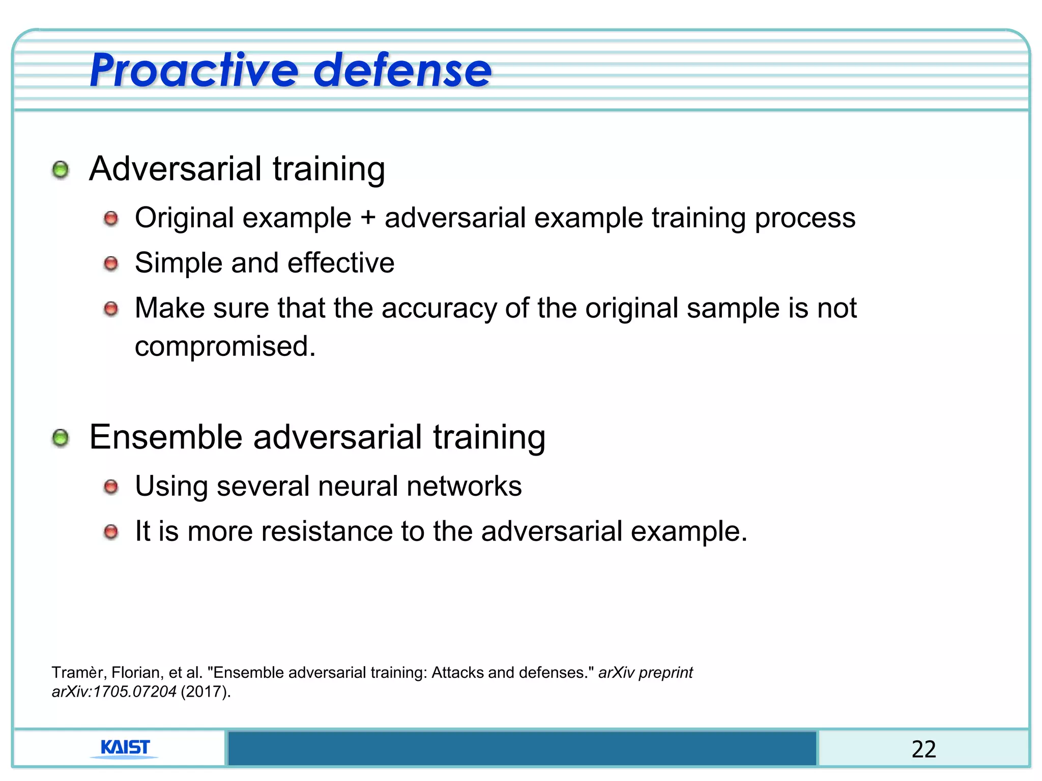 22
Proactive defense
Adversarial training
Original example + adversarial example training process
Simple and effective
Make sure that the accuracy of the original sample is not
compromised.
Ensemble adversarial training
Using several neural networks
It is more resistance to the adversarial example.
Tramèr, Florian, et al. "Ensemble adversarial training: Attacks and defenses." arXiv preprint
arXiv:1705.07204 (2017).
 
