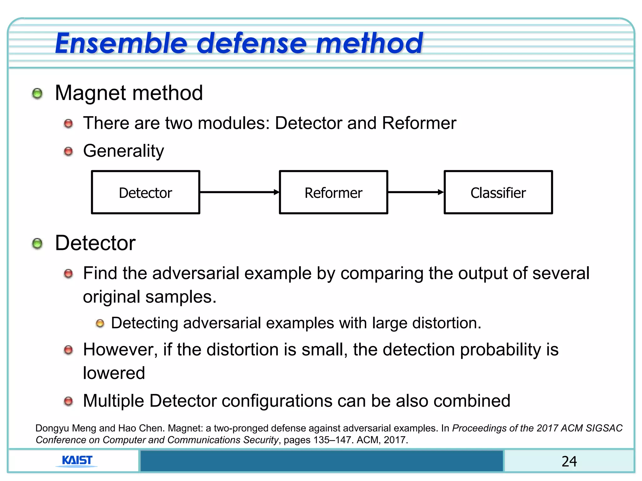 24
Ensemble defense method
Magnet method
There are two modules: Detector and Reformer
Generality
Detector
Find the adversarial example by comparing the output of several
original samples.
Detecting adversarial examples with large distortion.
However, if the distortion is small, the detection probability is
lowered
Multiple Detector configurations can be also combined
Detector Reformer Classifier
Dongyu Meng and Hao Chen. Magnet: a two-pronged defense against adversarial examples. In Proceedings of the 2017 ACM SIGSAC
Conference on Computer and Communications Security, pages 135–147. ACM, 2017.
 