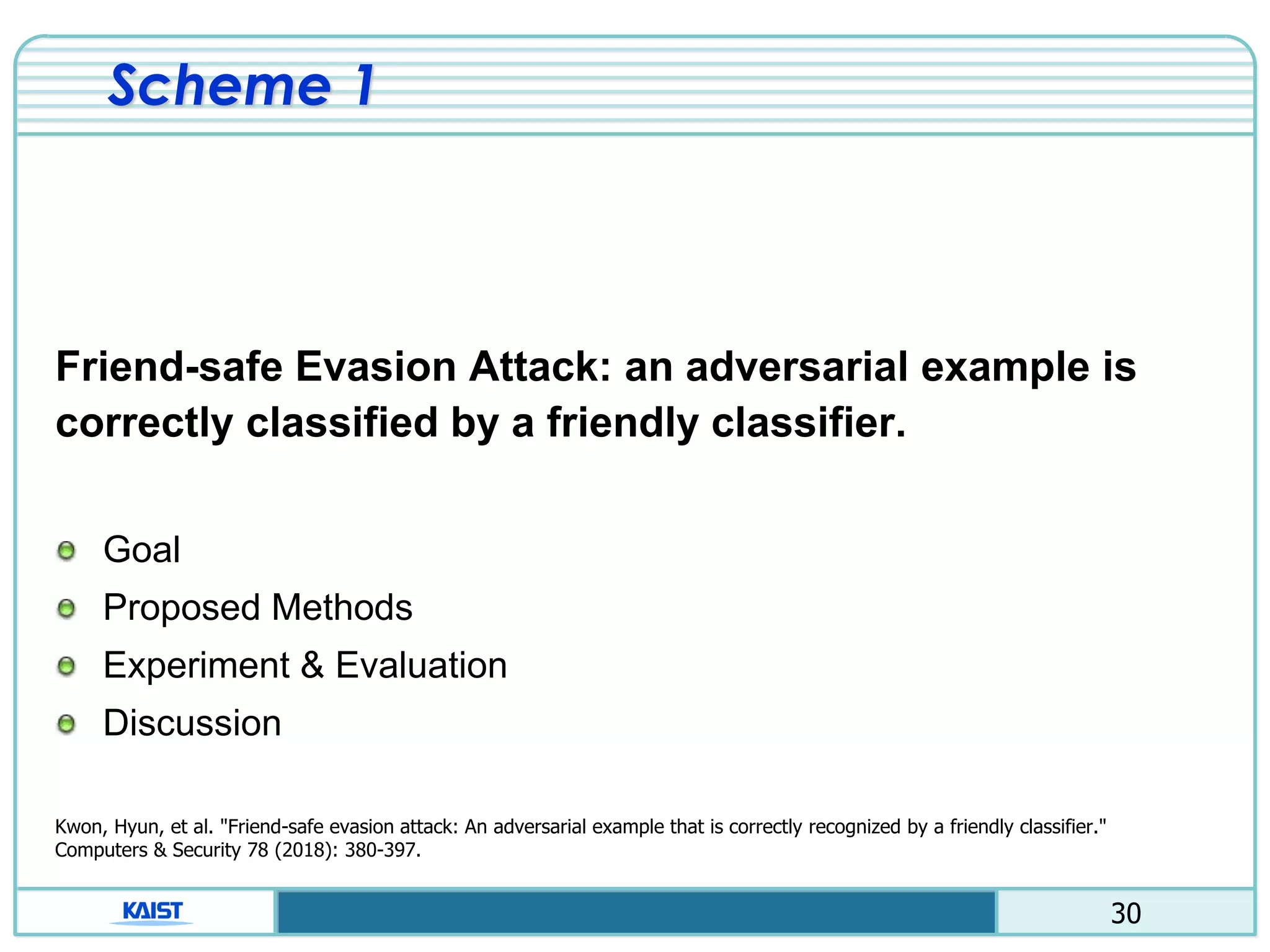 30
Scheme 1
Friend-safe Evasion Attack: an adversarial example is
correctly classified by a friendly classifier.
Goal
Proposed Methods
Experiment & Evaluation
Discussion
Kwon, Hyun, et al. "Friend-safe evasion attack: An adversarial example that is correctly recognized by a friendly classifier."
Computers & Security 78 (2018): 380-397.
 