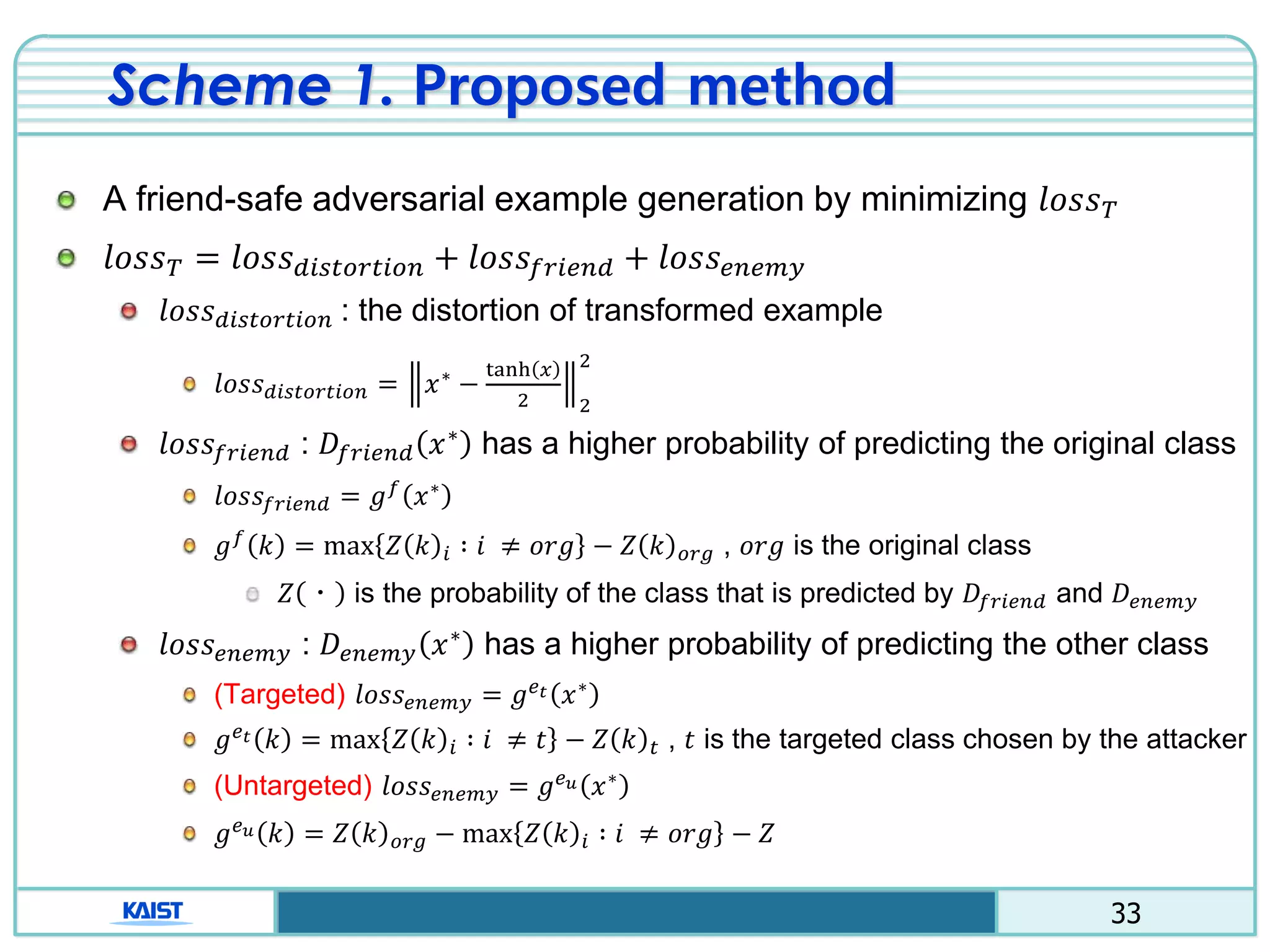 33
Scheme 1. Proposed method
A friend-safe adversarial example generation by minimizing 𝑙𝑜𝑠𝑠 𝑇
𝑙𝑜𝑠𝑠 𝑇 = 𝑙𝑜𝑠𝑠 𝑑𝑖𝑠𝑡𝑜𝑟𝑡𝑖𝑜𝑛 + 𝑙𝑜𝑠𝑠𝑓𝑟𝑖𝑒𝑛𝑑 + 𝑙𝑜𝑠𝑠 𝑒𝑛𝑒𝑚𝑦
𝑙𝑜𝑠𝑠 𝑑𝑖𝑠𝑡𝑜𝑟𝑡𝑖𝑜𝑛 : the distortion of transformed example
𝑙𝑜𝑠𝑠 𝑑𝑖𝑠𝑡𝑜𝑟𝑡𝑖𝑜𝑛 = 𝑥∗
−
tanh 𝑥
2 2
2
𝑙𝑜𝑠𝑠𝑓𝑟𝑖𝑒𝑛𝑑 : 𝐷𝑓𝑟𝑖𝑒𝑛𝑑 𝑥∗ has a higher probability of predicting the original class
𝑙𝑜𝑠𝑠𝑓𝑟𝑖𝑒𝑛𝑑 = 𝑔 𝑓
𝑥∗
𝑔 𝑓
𝑘 = max 𝑍 𝑘 𝑖 ∶ 𝑖 ≠ 𝑜𝑟𝑔 − 𝑍 𝑘 𝑜𝑟𝑔 , 𝑜𝑟𝑔 is the original class
𝑍 ㆍ is the probability of the class that is predicted by 𝐷𝑓𝑟𝑖𝑒𝑛𝑑 and 𝐷𝑒𝑛𝑒𝑚𝑦
𝑙𝑜𝑠𝑠 𝑒𝑛𝑒𝑚𝑦 : 𝐷𝑒𝑛𝑒𝑚𝑦 𝑥∗ has a higher probability of predicting the other class
(Targeted) 𝑙𝑜𝑠𝑠𝑒𝑛𝑒𝑚𝑦 = 𝑔 𝑒 𝑡 𝑥∗
𝑔 𝑒 𝑡 𝑘 = max 𝑍 𝑘 𝑖 ∶ 𝑖 ≠ 𝑡 − 𝑍 𝑘 𝑡 , 𝑡 is the targeted class chosen by the attacker
(Untargeted) 𝑙𝑜𝑠𝑠𝑒𝑛𝑒𝑚𝑦 = 𝑔 𝑒 𝑢 𝑥∗
𝑔 𝑒 𝑢 𝑘 = 𝑍 𝑘 𝑜𝑟𝑔 − max 𝑍 𝑘 𝑖 ∶ 𝑖 ≠ 𝑜𝑟𝑔 − 𝑍
 