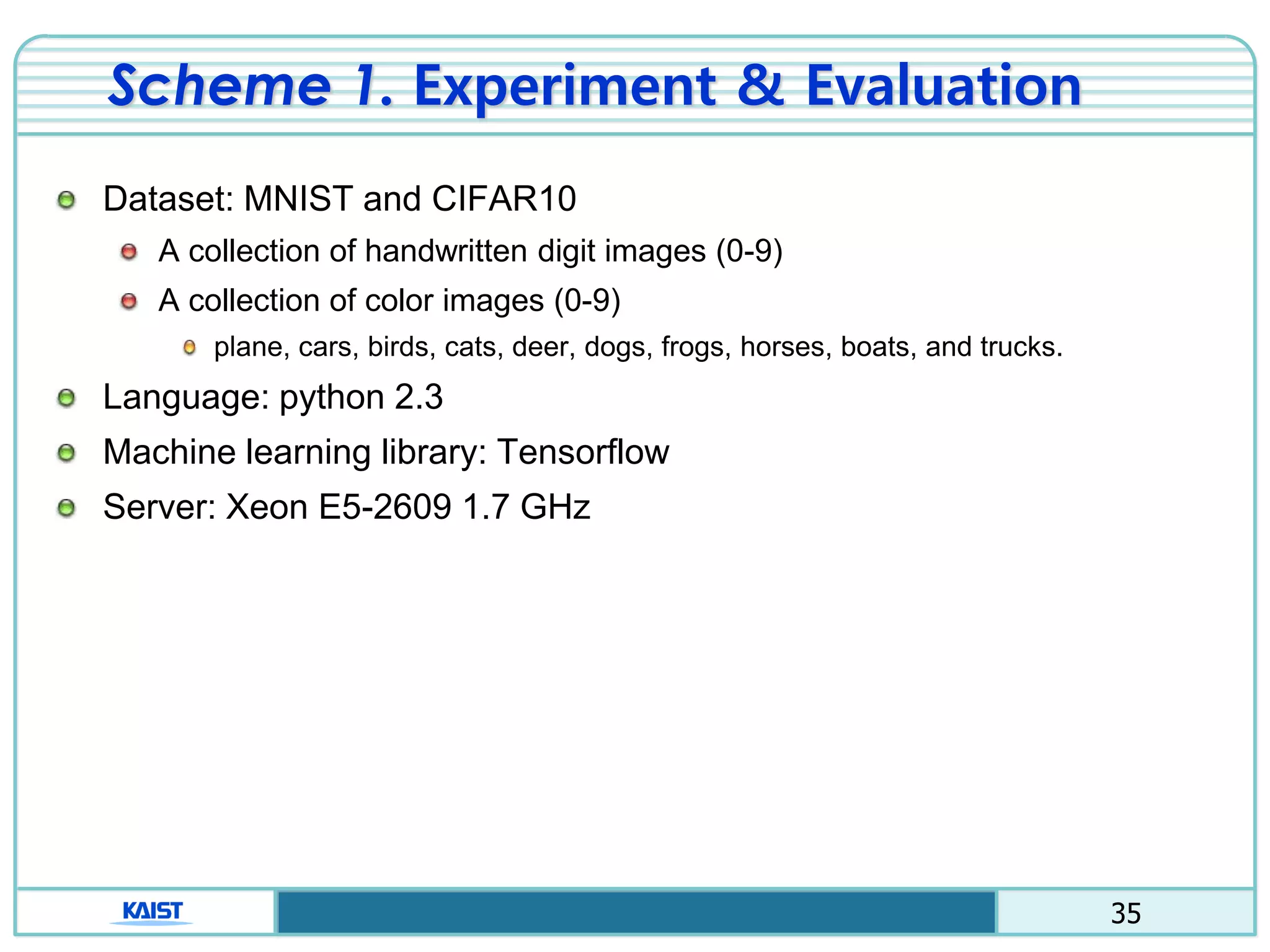 35
Scheme 1. Experiment & Evaluation
Dataset: MNIST and CIFAR10
A collection of handwritten digit images (0-9)
A collection of color images (0-9)
plane, cars, birds, cats, deer, dogs, frogs, horses, boats, and trucks.
Language: python 2.3
Machine learning library: Tensorflow
Server: Xeon E5-2609 1.7 GHz
 