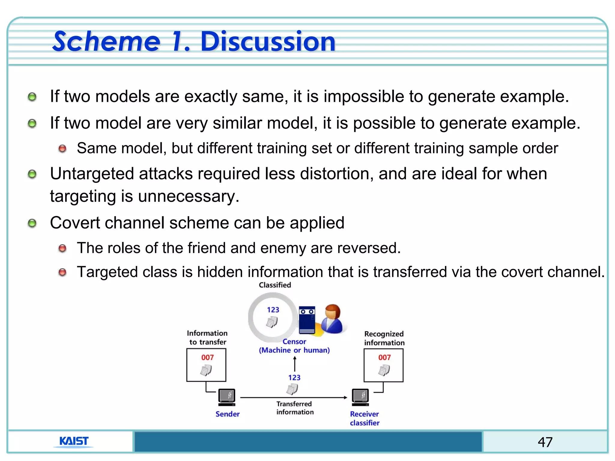 47
Scheme 1. Discussion
If two models are exactly same, it is impossible to generate example.
If two model are very similar model, it is possible to generate example.
Same model, but different training set or different training sample order
Untargeted attacks required less distortion, and are ideal for when
targeting is unnecessary.
Covert channel scheme can be applied
The roles of the friend and enemy are reversed.
Targeted class is hidden information that is transferred via the covert channel.
 