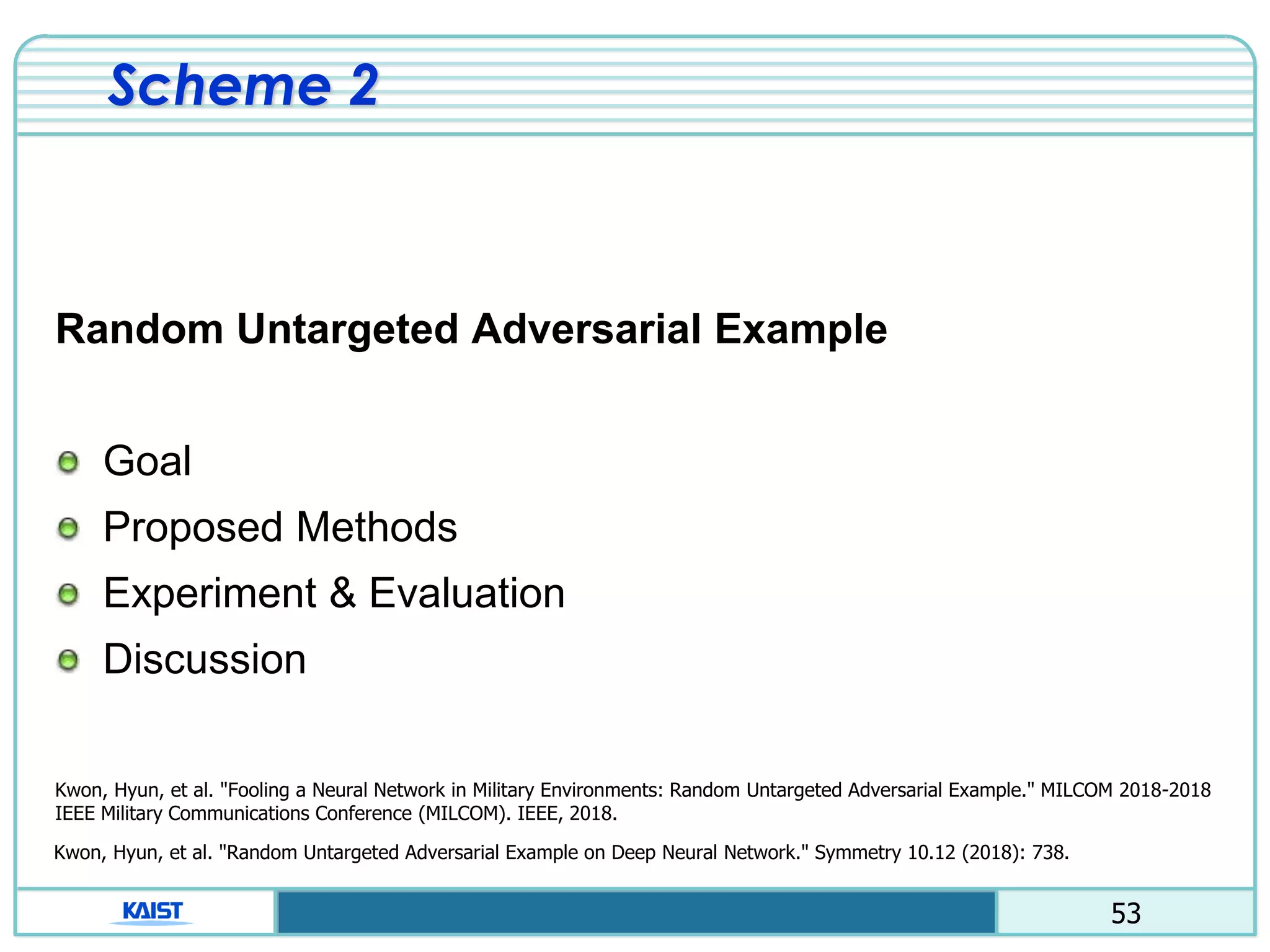 53
Scheme 2
Random Untargeted Adversarial Example
Goal
Proposed Methods
Experiment & Evaluation
Discussion
Kwon, Hyun, et al. "Fooling a Neural Network in Military Environments: Random Untargeted Adversarial Example." MILCOM 2018-2018
IEEE Military Communications Conference (MILCOM). IEEE, 2018.
Kwon, Hyun, et al. "Random Untargeted Adversarial Example on Deep Neural Network." Symmetry 10.12 (2018): 738.
 