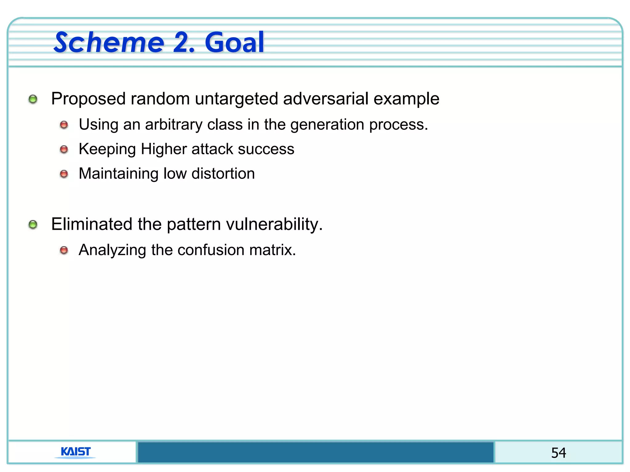 54
Scheme 2. Goal
Proposed random untargeted adversarial example
Using an arbitrary class in the generation process.
Keeping Higher attack success
Maintaining low distortion
Eliminated the pattern vulnerability.
Analyzing the confusion matrix.
 