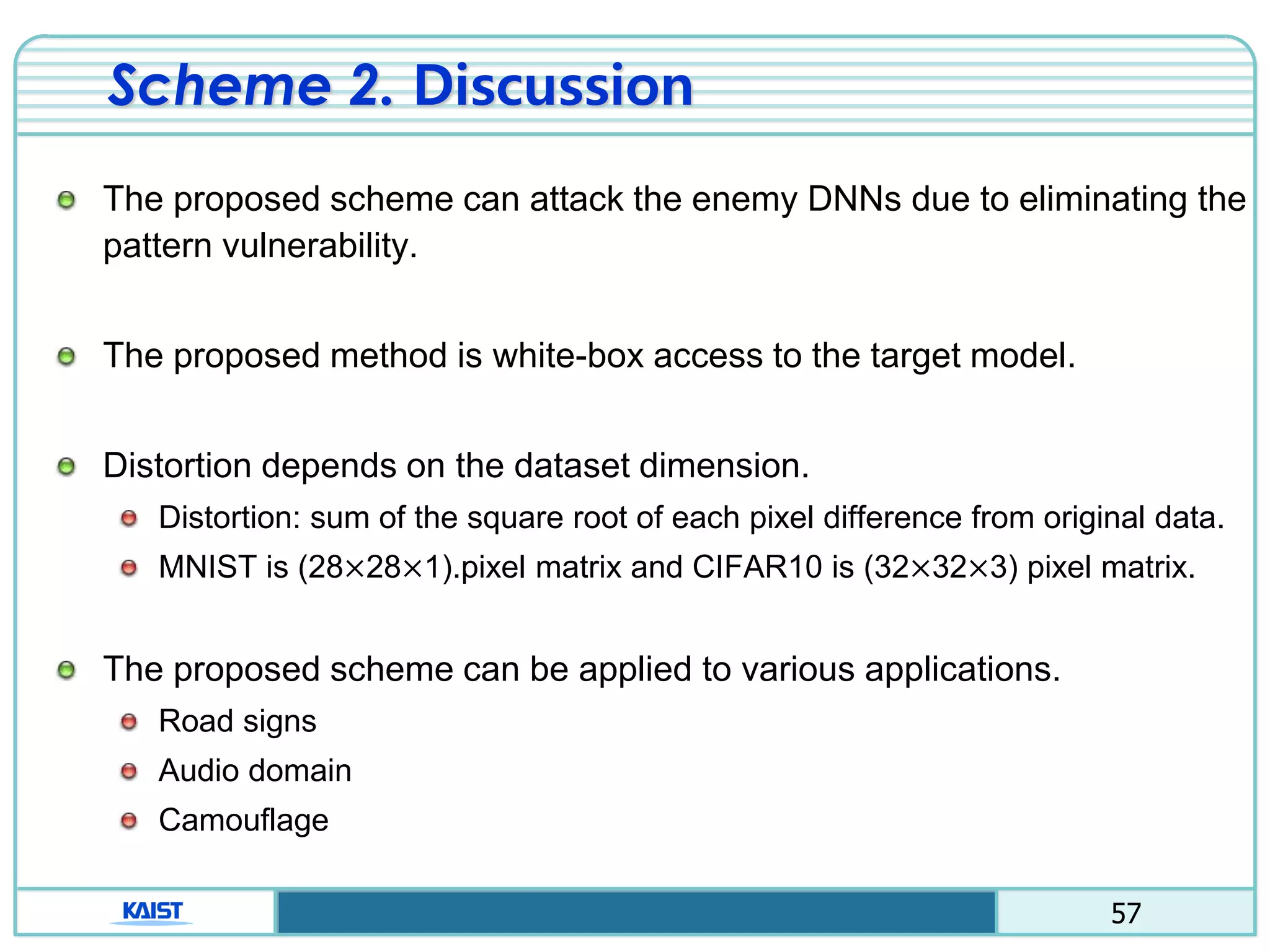 57
Scheme 2. Discussion
The proposed scheme can attack the enemy DNNs due to eliminating the
pattern vulnerability.
The proposed method is white-box access to the target model.
Distortion depends on the dataset dimension.
Distortion: sum of the square root of each pixel difference from original data.
MNIST is (28×28×1).pixel matrix and CIFAR10 is (32×32×3) pixel matrix.
The proposed scheme can be applied to various applications.
Road signs
Audio domain
Camouflage
 