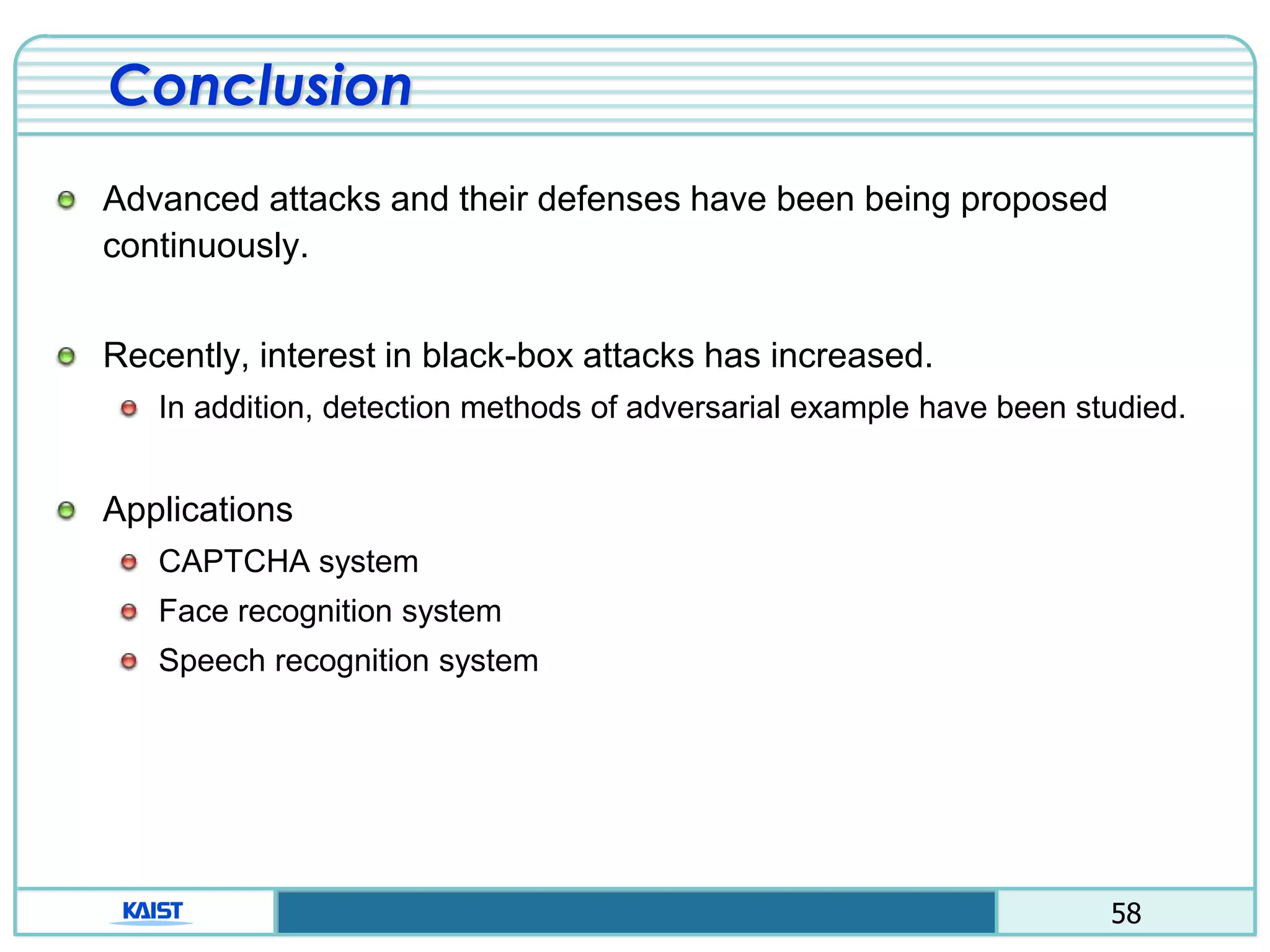 58
Conclusion
Advanced attacks and their defenses have been being proposed
continuously.
Recently, interest in black-box attacks has increased.
In addition, detection methods of adversarial example have been studied.
Applications
CAPTCHA system
Face recognition system
Speech recognition system
 