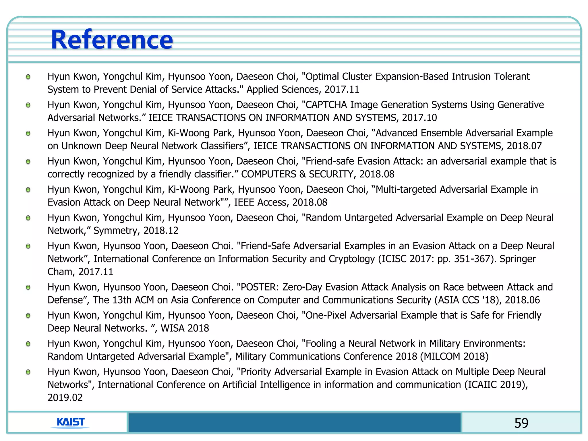 59
Reference
Hyun Kwon, Yongchul Kim, Hyunsoo Yoon, Daeseon Choi, "Optimal Cluster Expansion-Based Intrusion Tolerant
System to Prevent Denial of Service Attacks." Applied Sciences, 2017.11
Hyun Kwon, Yongchul Kim, Hyunsoo Yoon, Daeseon Choi, "CAPTCHA Image Generation Systems Using Generative
Adversarial Networks.” IEICE TRANSACTIONS ON INFORMATION AND SYSTEMS, 2017.10
Hyun Kwon, Yongchul Kim, Ki-Woong Park, Hyunsoo Yoon, Daeseon Choi, “Advanced Ensemble Adversarial Example
on Unknown Deep Neural Network Classifiers”, IEICE TRANSACTIONS ON INFORMATION AND SYSTEMS, 2018.07
Hyun Kwon, Yongchul Kim, Hyunsoo Yoon, Daeseon Choi, "Friend-safe Evasion Attack: an adversarial example that is
correctly recognized by a friendly classifier.” COMPUTERS & SECURITY, 2018.08
Hyun Kwon, Yongchul Kim, Ki-Woong Park, Hyunsoo Yoon, Daeseon Choi, “Multi-targeted Adversarial Example in
Evasion Attack on Deep Neural Network"”, IEEE Access, 2018.08
Hyun Kwon, Yongchul Kim, Hyunsoo Yoon, Daeseon Choi, "Random Untargeted Adversarial Example on Deep Neural
Network,” Symmetry, 2018.12
Hyun Kwon, Hyunsoo Yoon, Daeseon Choi. "Friend-Safe Adversarial Examples in an Evasion Attack on a Deep Neural
Network”, International Conference on Information Security and Cryptology (ICISC 2017: pp. 351-367). Springer
Cham, 2017.11
Hyun Kwon, Hyunsoo Yoon, Daeseon Choi. "POSTER: Zero-Day Evasion Attack Analysis on Race between Attack and
Defense”, The 13th ACM on Asia Conference on Computer and Communications Security (ASIA CCS '18), 2018.06
Hyun Kwon, Yongchul Kim, Hyunsoo Yoon, Daeseon Choi, "One-Pixel Adversarial Example that is Safe for Friendly
Deep Neural Networks. ”, WISA 2018
Hyun Kwon, Yongchul Kim, Hyunsoo Yoon, Daeseon Choi, "Fooling a Neural Network in Military Environments:
Random Untargeted Adversarial Example", Military Communications Conference 2018 (MILCOM 2018)
Hyun Kwon, Hyunsoo Yoon, Daeseon Choi, "Priority Adversarial Example in Evasion Attack on Multiple Deep Neural
Networks", International Conference on Artificial Intelligence in information and communication (ICAIIC 2019),
2019.02
 
