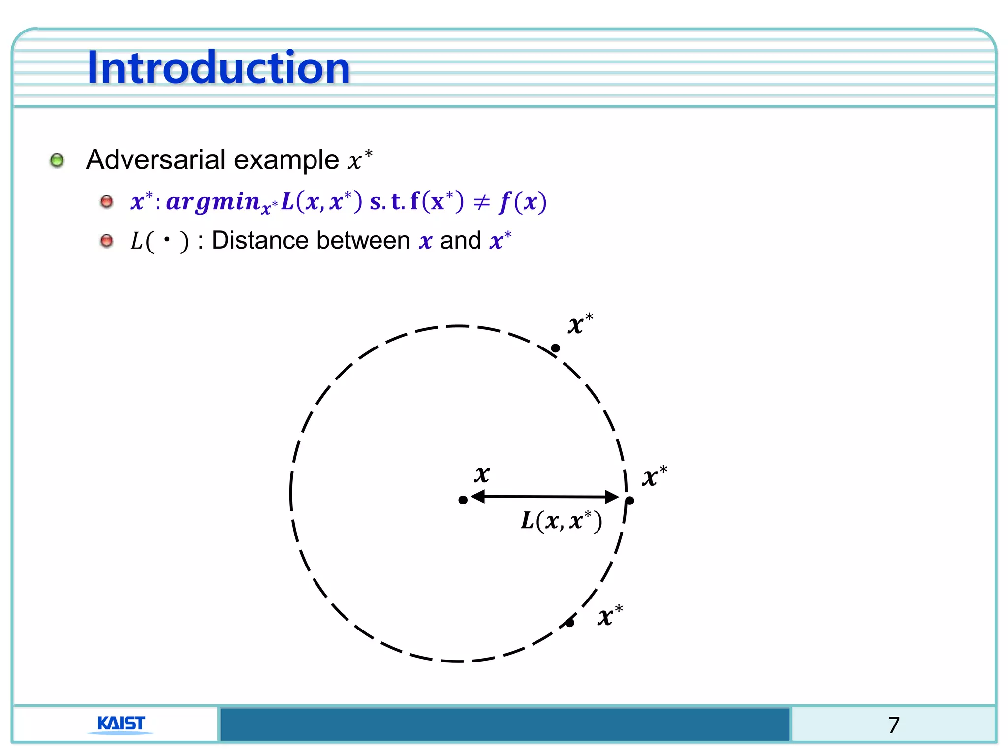 7
𝒙
ㆍ
𝒙∗
ㆍ𝑳(𝒙, 𝒙∗
)
𝒙∗
ㆍ
𝒙∗
ㆍ
Introduction
Adversarial example 𝑥∗
𝒙∗
: 𝒂𝒓𝒈𝒎𝒊𝒏 𝒙∗ 𝑳 𝒙, 𝒙∗
𝐬. 𝐭. 𝐟 𝐱∗
≠ 𝒇(𝒙)
𝐿(ㆍ) : Distance between 𝒙 and 𝒙∗
 