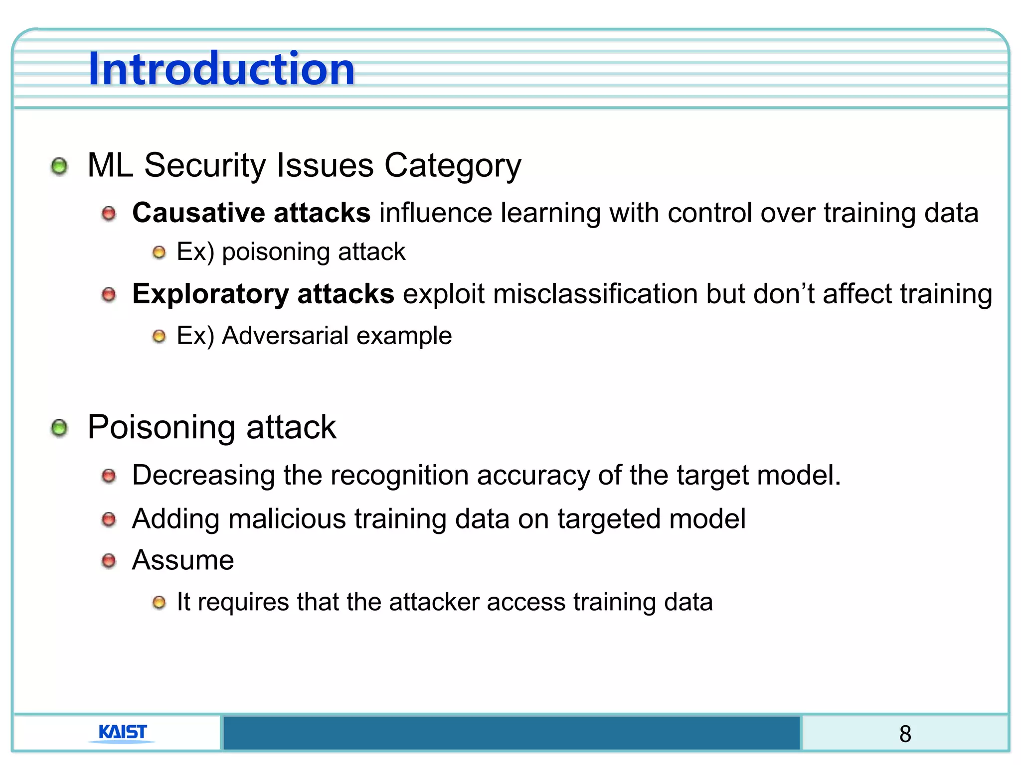 8
Introduction
ML Security Issues Category
Causative attacks influence learning with control over training data
Ex) poisoning attack
Exploratory attacks exploit misclassification but don’t affect training
Ex) Adversarial example
Poisoning attack
Decreasing the recognition accuracy of the target model.
Adding malicious training data on targeted model
Assume
It requires that the attacker access training data
 