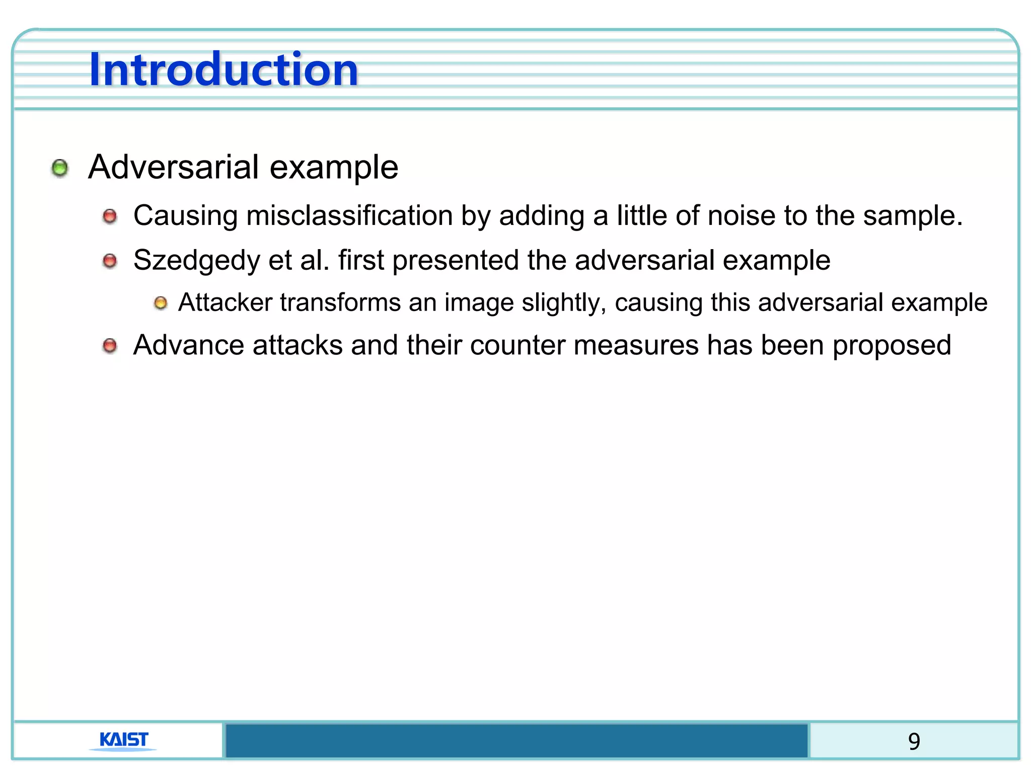 9
Introduction
Adversarial example
Causing misclassification by adding a little of noise to the sample.
Szedgedy et al. first presented the adversarial example
Attacker transforms an image slightly, causing this adversarial example
Advance attacks and their counter measures has been proposed
 