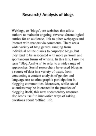 Research/ Analysis of blogs


Weblogs, or „blogs‟, are websites that allow
authors to maintain ongoing, reverse-chronological
entries for an audience, link to other webpages and
interact with readers via comments. There are a
wide variety of blog genres, ranging from
individual online diaries to corporate blogs, but
they tend to be associated with more personal and
spontaneous forms of writing. In this talk, I use the
term “Blog Analysis” to refer to a wide range of
approaches. Social researchers have used blogs as
a source of data in a variety of ways, from
conducting a content analysis of gender and
language use to ethnographic participation in
blogging communities. Moreover, while social
scientists may be interested in the practice of
blogging itself, this new documentary resource
also lends itself to innovative ways of asking
questions about „offline‟ life.
 
