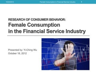 10/24/2012                    Female Consumption in Financial Service Industry   1




  RESEARCH OF CONSUMER BEHAVIOR:
  Female Consumption
  in the Financial Service Industry


  Presented by: Yi-Ching Wu
  October 18, 2012
 