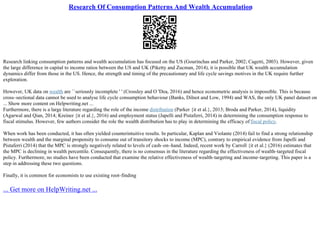 Research Of Consumption Patterns And Wealth Accumulation
Research linking consumption patterns and wealth accumulation has focused on the US (Gourinchas and Parker, 2002; Cagetti, 2003). However, given
the large difference in capital to income ratios between the US and UK (Piketty and Zucman, 2014), it is possible that UK wealth accumulation
dynamics differ from those in the US. Hence, the strength and timing of the precautionary and life cycle savings motives in the UK require further
exploration.
However, UK data on wealth are ``seriously incomplete ' ' (Crossley and O 'Dea, 2016) and hence econometric analysis is impossible. This is because
cross–sectional data cannot be used to analyse life cycle consumption behaviour (Banks, Dilnot and Low, 1994) and WAS, the only UK panel dataset on
... Show more content on Helpwriting.net ...
Furthermore, there is a large literature regarding the role of the income distribution (Parker {it et al.}, 2013; Broda and Parker, 2014), liquidity
(Agarwal and Qian, 2014; Kreiner {it et al.}, 2016) and employment status (Japelli and Pistaferri, 2014) in determining the consumption response to
fiscal stimulus. However, few authors consider the role the wealth distribution has to play in determining the efficacy of fiscal policy.
When work has been conducted, it has often yielded counterintuitive results. In particular, Kaplan and Violante (2014) fail to find a strong relationship
between wealth and the marginal propensity to consume out of transitory shocks to income (MPC), contrary to empirical evidence from Japelli and
Pistaferri (2014) that the MPC is strongly negatively related to levels of cash–on–hand. Indeed, recent work by Carroll {it et al.} (2016) estimates that
the MPC is declining in wealth percentile. Consequently, there is no consensus in the literature regarding the effectiveness of wealth–targeted fiscal
policy. Furthermore, no studies have been conducted that examine the relative effectiveness of wealth–targeting and income–targeting. This paper is a
step in addressing these two questions.
Finally, it is common for economists to use existing root–finding
... Get more on HelpWriting.net ...
 