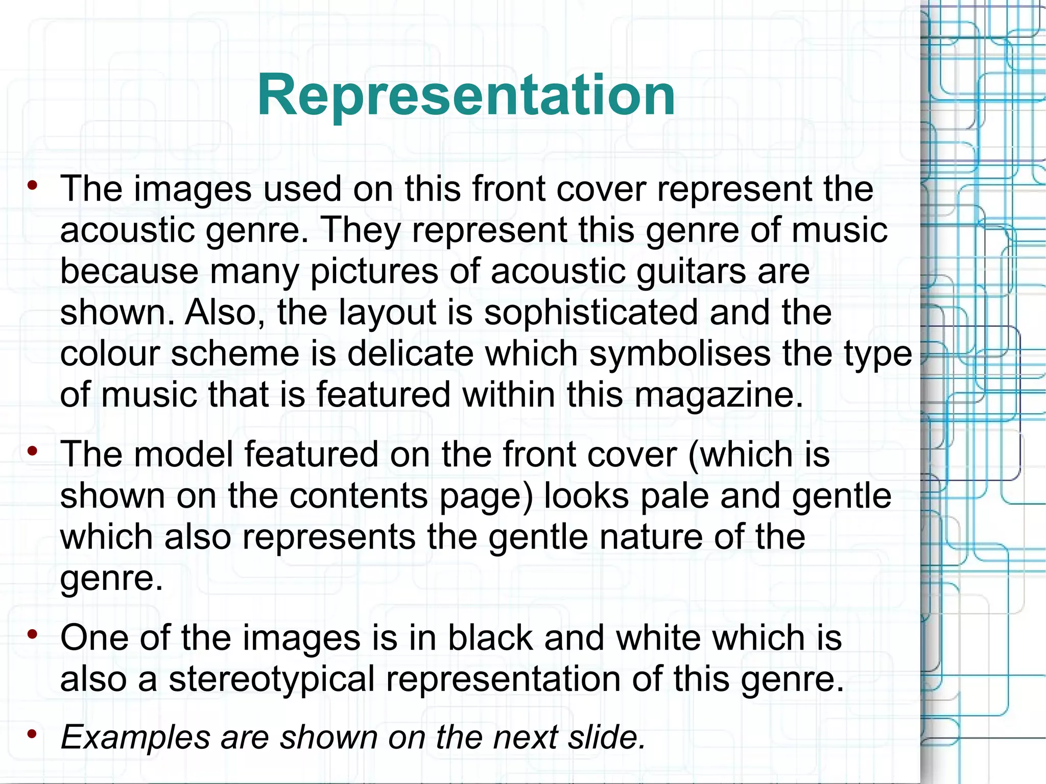 Representation 
 The images used on this front cover represent the 
acoustic genre. They represent this genre of music 
because many pictures of acoustic guitars are 
shown. Also, the layout is sophisticated and the 
colour scheme is delicate which symbolises the type 
of music that is featured within this magazine. 
 The model featured on the front cover (which is 
shown on the contents page) looks pale and gentle 
which also represents the gentle nature of the 
genre. 
 One of the images is in black and white which is 
also a stereotypical representation of this genre. 
 Examples are shown on the next slide. 
 