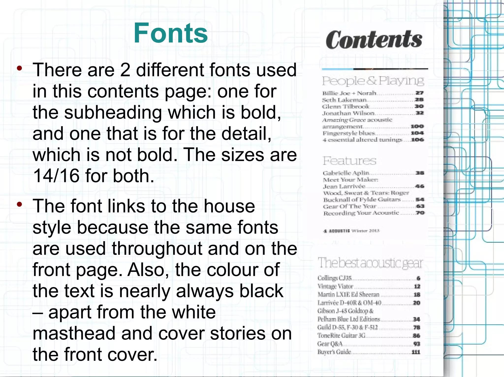 Fonts 
 There are 2 different fonts used 
in this contents page: one for 
the subheading which is bold, 
and one that is for the detail, 
which is not bold. The sizes are 
14/16 for both. 
 The font links to the house 
style because the same fonts 
are used throughout and on the 
front page. Also, the colour of 
the text is nearly always black 
– apart from the white 
masthead and cover stories on 
the front cover. 
 