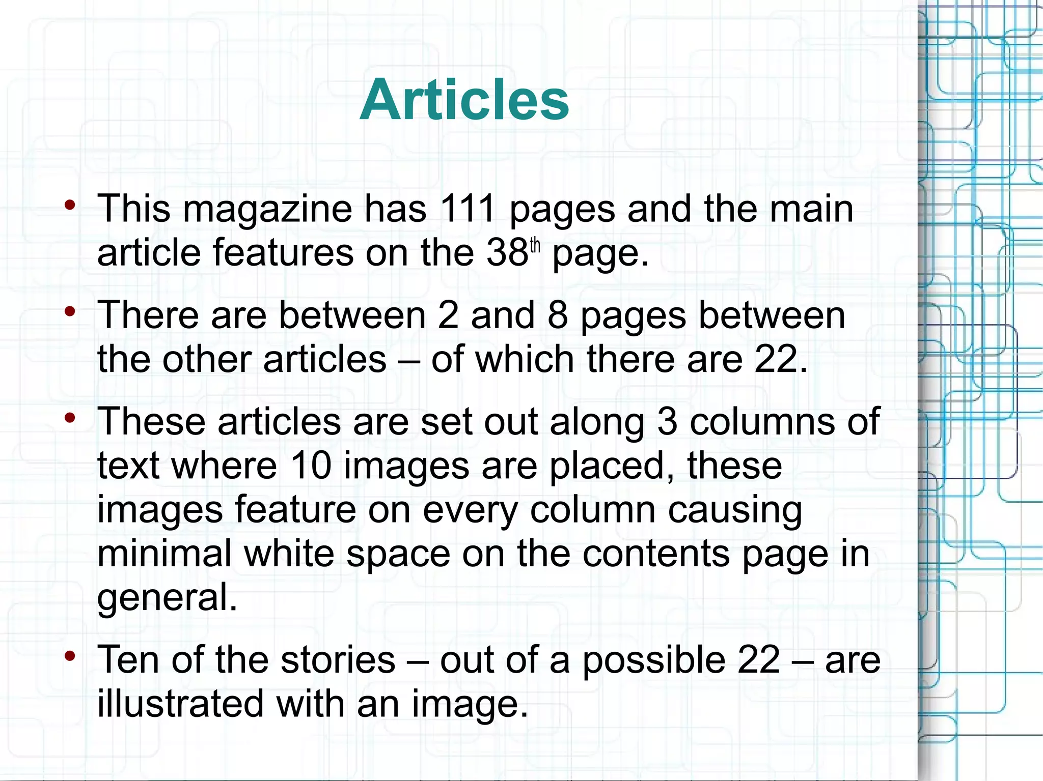 Articles 
 This magazine has 111 pages and the main 
article features on the 38th page. 
 There are between 2 and 8 pages between 
the other articles – of which there are 22. 
 These articles are set out along 3 columns of 
text where 10 images are placed, these 
images feature on every column causing 
minimal white space on the contents page in 
general. 
 Ten of the stories – out of a possible 22 – are 
illustrated with an image. 
 