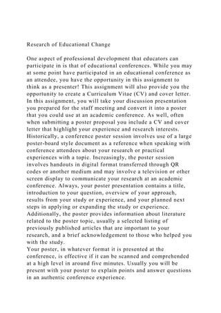 Research of Educational Change
One aspect of professional development that educators can
participate in is that of educational conferences. While you may
at some point have participated in an educational conference as
an attendee, you have the opportunity in this assignment to
think as a presenter! This assignment will also provide you the
opportunity to create a Curriculum Vitae (CV) and cover letter.
In this assignment, you will take your discussion presentation
you prepared for the staff meeting and convert it into a poster
that you could use at an academic conference. As well, often
when submitting a poster proposal you include a CV and cover
letter that highlight your experience and research interests.
Historically, a conference poster session involves use of a large
poster-board style document as a reference when speaking with
conference attendees about your research or practical
experiences with a topic. Increasingly, the poster session
involves handouts in digital format transferred through QR
codes or another medium and may involve a television or other
screen display to communicate your research at an academic
conference. Always, your poster presentation contains a title,
introduction to your question, overview of your approach,
results from your study or experience, and your planned next
steps in applying or expanding the study or experience.
Additionally, the poster provides information about literature
related to the poster topic, usually a selected listing of
previously published articles that are important to your
research, and a brief acknowledgement to those who helped you
with the study.
Your poster, in whatever format it is presented at the
conference, is effective if it can be scanned and comprehended
at a high level in around five minutes. Usually you will be
present with your poster to explain points and answer questions
in an authentic conference experience.
 