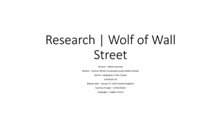 Research | Wolf of Wall
Street
Director – Martin Scorsese
Writers – Terence Winter (screenplay) Jordan Belford (book)
Genres – Biography, Crime, Drama
Certificate 18
Release date – January 17, 2014 (United Kingdom)
Country of origin – United States
Languages – English, French
 