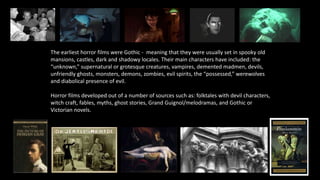 The earliest horror films were Gothic - meaning that they were usually set in spooky old
mansions, castles, dark and shadowy locales. Their main characters have included: the
“unknown,” supernatural or grotesque creatures, vampires, demented madmen, devils,
unfriendly ghosts, monsters, demons, zombies, evil spirits, the “possessed,” werewolves
and diabolical presence of evil.
Horror films developed out of a number of sources such as: folktales with devil characters,
witch craft, fables, myths, ghost stories, Grand Guignol/melodramas, and Gothic or
Victorian novels.
 