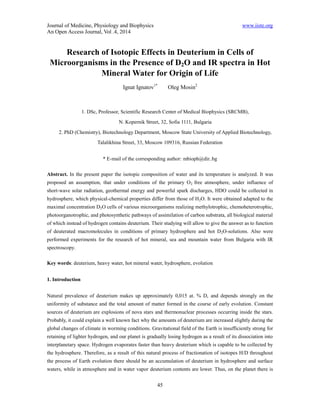Journal of Medicine, Physiology and Biophysics www.iiste.org 
An Open Access Journal, Vol .4, 2014 
Research of Isotopic Effects in Deuterium in Cells of 
Microorganisms in the Presence of D2O and IR spectra in Hot 
Mineral Water for Origin of Life 
Ignat Ignatov1* Oleg Mosin2 
1. DSc, Professor, Scientific Research Center of Medical Biophysics (SRCMB), 
N. Kopernik Street, 32, Sofia 1111, Bulgaria 
2. PhD (Chemistry), Biotechnology Department, Moscow State University of Applied Biotechnology, 
Talalikhina Street, 33, Moscow 109316, Russian Federation 
* E-mail of the corresponding author: mbioph@dir..bg 
Abstract. In the present paper the isotopic composition of water and its temperature is analyzed. It was 
proposed an assumption, that under conditions of the primary O2 free atmosphere, under influence of 
short-wave solar radiation, geothermal energy and powerful spark discharges, HDO could be collected in 
hydrosphere, which physical-chemical properties differ from those of H2O. It were obtained adapted to the 
maximal concentration D2O cells of various microorganisms realizing methylotrophic, chemoheterotrophic, 
photoorganotrophic, and photosynthetic pathways of assimilation of carbon substrata, all biological material 
of which instead of hydrogen contains deuterium. Their studying will allow to give the answer as to function 
of deuterated macromolecules in conditions of primary hydrosphere and hot D2O-solutions. Also were 
performed experiments for the research of hot mineral, sea and mountain water from Bulgaria with IR 
spectroscopy. 
Key words: deuterium, heavy water, hot mineral water, hydrosphere, evolution 
45 
1. Introduction 
Natural prevalence of deuterium makes up approximately 0,015 at. % D, and depends strongly on the 
uniformity of substance and the total amount of matter formed in the course of early evolution. Constant 
sources of deuterium are explosions of nova stars and thermonuclear processes occurring inside the stars. 
Probably, it could explain a well known fact why the amounts of deuterium are increased slightly during the 
global changes of climate in worming conditions. Gravitational field of the Earth is insufficiently strong for 
retaining of lighter hydrogen, and our planet is gradually losing hydrogen as a result of its dissociation into 
interplanetary space. Hydrogen evaporates faster than heavy deuterium which is capable to be collected by 
the hydrosphere. Therefore, as a result of this natural process of fractionation of isotopes H/D throughout 
the process of Earth evolution there should be an accumulation of deuterium in hydrosphere and surface 
waters, while in atmosphere and in water vapor deuterium contents are lower. Thus, on the planet there is 
 