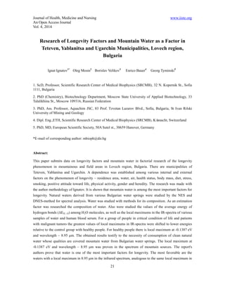 Journal of Health, Medicine and Nursing www.iiste.org 
An Open Access Journal 
Vol. 4, 2014 
Research of Longevity Factors and Mountain Water as a Factor in 
Teteven, Yablanitsa and Ugarchin Municipalities, Lovech region, 
Bulgaria 
Ignat Ignatov1* Oleg Mosin2 Borislav Velikov3 Enrico Bauer4 Georg Tyminski5 
1. ScD, Professor, Scientific Research Center of Medical Biophysics (SRCMB), 32 N. Kopernik St., Sofia 
1111, Bulgaria 
2. PhD (Chemistry), Biotechnology Department, Moscow State University of Applied Biotechnology, 33 
Talalikhina St., Moscow 109316, Russian Federation 
3. PhD, Ass. Professor, Aquachim JSC, 83 Prof. Tzvetan Lazarov Blvd., Sofia, Bulgaria, St Ivan Rilski 
University of Mining and Geology 
4. Dipl. Eng.,ETH, Scientific Research Center of Medical Biophysics (SRCMB), Küsnacht, Switzerland 
5. PhD, MD, European Scientific Society, 50A Sutel st., 30659 Hanover, Germany 
21 
*Е-mail of corresponding author: mbioph@dir.bg 
Abstract: 
This paper submits data on longevity factors and mountain water in factorial research of the longevity 
phenomenon in mountainous and field areas in Lovech region, Bulgaria. There are municipalities of 
Teteven, Yablanitsa and Ugarchin. A dependence was established among various internal and external 
factors on the phenomenon of longevity – residence area, water, air, health status, body mass, diet, stress, 
smoking, positive attitude toward life, physical activity, gender and heredity. The research was made with 
the author methodology of Ignatov. It is shown that mountain water is among the most important factors for 
longevity. Natural waters derived from various Bulgarian water springs were studied by the NES and 
DNES-method for spectral analysis. Water was studied with methods for its composition. As an estimation 
factor was researched the composition of water. Also were studied the values of the average energy of 
hydrogen bonds (ΔEH...O) among H2O molecules, as well as the local maximums in the IR-spectra of various 
samples of water and human blood serum. For a group of people in critical condition of life and patients 
with malignant tumors the greatest values of local maximums in IR-spectra were shifted to lower energies 
relative to the control group with healthy people. For healthy people there is local maximum at -0.1387 eV 
and wavelength – 8.95 μm. The obtained results testify to the necessity of consumption of clean natural 
water whose qualities are covered mountain water from Bulgarian water springs. The local maximum at 
-0.1387 eV and wavelength – 8.95 μm was proven in the spectrum of mountain sources. The report's 
authors prove that water is one of the most important factors for longevity. The most favorable are the 
waters with a local maximum in 8.95 μm in the infrared spectrum, analogous to the same local maximum in 
 