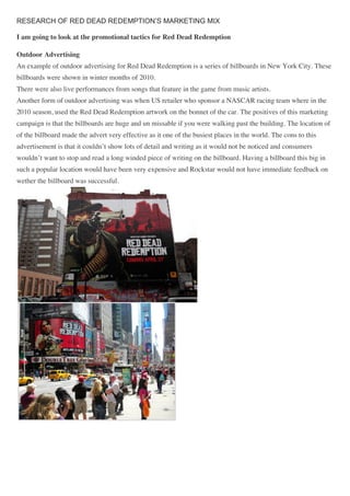 RESEARCH OF RED DEAD REDEMPTION’S MARKETING MIX
I am going to look at the promotional tactics for Red Dead Redemption
Outdoor Advertising
An example of outdoor advertising for Red Dead Redemption is a series of billboards in New York City. These
billboards were shown in winter months of 2010.
There were also live performances from songs that feature in the game from music artists.
Another form of outdoor advertising was when US retailer who sponsor a NASCAR racing team where in the
2010 season, used the Red Dead Redemption artwork on the bonnet of the car. The positives of this marketing
campaign is that the billboards are huge and un missable if you were walking past the building. The location of
of the billboard made the advert very effective as it one of the busiest places in the world. The cons to this
advertisement is that it couldn’t show lots of detail and writing as it would not be noticed and consumers
wouldn’t want to stop and read a long winded piece of writing on the billboard. Having a billboard this big in
such a popular location would have been very expensive and Rockstar would not have immediate feedback on
wether the billboard was successful.
 