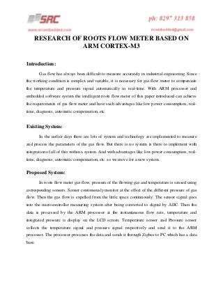 RESEARCH OF ROOTS FLOW METER BASED ON
ARM CORTEX-M3
Introduction:
Gas flow has always been difficult to measure accurately in industrial engineering. Since
the working condition is complex and variable, it is necessary for gas flow meter to compensate
the temperature and pressure signal automatically in real-time. With ARM processor and
embedded software system the intelligent roots flow meter of this paper introduced can achieve
the requirements of gas flow meter and have such advantages like low power consumption, realtime, diagnosis, automatic compensation, etc.

Existing System:
In the earlier days there are lots of system and technology are implemented to measure
and process the parameters of the gas flow. But there is no system is there to implement with
integration of all of this within a system. And with advantages like low power consumption, realtime, diagnosis, automatic compensation, etc. so we move for a new system.

Proposed System:
In roots flow meter gas flow, pressure of the flowing gas and temperature is sensed using
corresponding sensors. Sensor continuously monitor at the effect of the different pressure of gas
flow. Then the gas flow is expelled from the little space continuously. The sensor signal goes
into the microcontroller measuring system after being converted to digital by ADC. Then the
data is processed by the ARM processor at the instantaneous flow rate, temperature and
integrated pressure is display on the LCD screen. Temperature sensor and Pressure sensor
collects the temperature signal and pressure signal respectively and send it to the ARM
processor. The processor processes the data and sends it through Zigbee to PC which has a data
base.

 