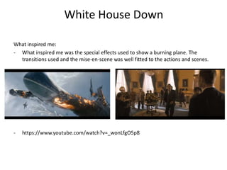 White House Down 
What inspired me: 
- What inspired me was the special effects used to show a burning plane. The 
transitions used and the mise-en-scene was well fitted to the actions and scenes. 
- https://www.youtube.com/watch?v=_wonLfgO5p8 
 