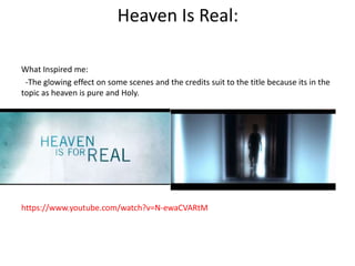 Heaven Is Real: 
What Inspired me: 
-The glowing effect on some scenes and the credits suit to the title because its in the 
topic as heaven is pure and Holy. 
https://www.youtube.com/watch?v=N-ewaCVARtM 
 