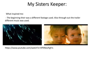 My Sisters Keeper: 
What inspired me: 
- The beginning their was a different footage used. Also through out the trailer 
different music was used. 
https://www.youtube.com/watch?v=HP4NxUFgFrs 
 
