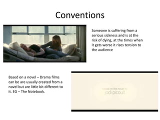 Conventions 
Someone is suffering from a 
serious sickness and is at the 
risk of dying, at the times when 
it gets worse it rises tension to 
the audience 
Based on a novel – Drama films 
can be are usually created from a 
novel but are little bit different to 
it. EG – The Notebook. 
 