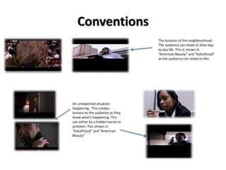 Conventions 
An unexpected situation 
happening . This creates 
tension to the audience as they 
know what's happening. This 
can either be a hidden secret or 
problem. This shown in 
“kidulthood” and “American 
Beauty“ 
The location of the neighbourhood. 
The audience can relate to their day 
to day life. This is shown in 
“American Beauty” and “kidulthood” 
as the audience can relate to this. 
 