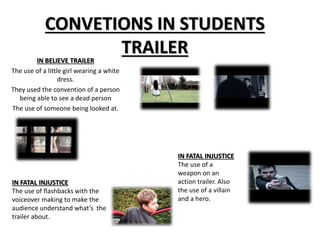 CONVETIONS IN STUDENTS 
TRAILER 
IN BELIEVE TRAILER 
The use of a little girl wearing a white 
dress. 
They used the convention of a person 
being able to see a dead person 
The use of someone being looked at. 
IN FATAL INJUSTICE 
The use of flashbacks with the 
voiceover making to make the 
audience understand what’s the 
trailer about. 
IN FATAL INJUSTICE 
The use of a 
weapon on an 
action trailer. Also 
the use of a villain 
and a hero. 
 