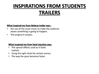 INSPIRATIONS FROM STUDENTS 
TRAILERS 
What inspired me from Believe trailer was : 
• the use of the score music to make the audience 
aware something is going to happen. 
• The enigma it creates. 
What inspired me from fatal injustice was: 
• The special effects used as it looks 
realistic 
• Using the right shots for certain scenes. 
• The way the pace becomes faster. 
