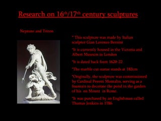 Research on 16 th /17 th  century sculptures   Neptune and Triton  *  This sculpture was made by Italian sculptor Gian Lorenzo Bernini  *It is currently housed in the Victoria and Albert Museum in London  *It is dated back from 1620-22  *The marble cut statue stands at 182cm *Originally, the sculpture was commissioned by Cardinal Peretti Montalto, serving as a fountain to decorate the pond in the garden of his  on Mount  in Rome. *It was purchased by an Englishman called Thomas Jenkins in 1786  