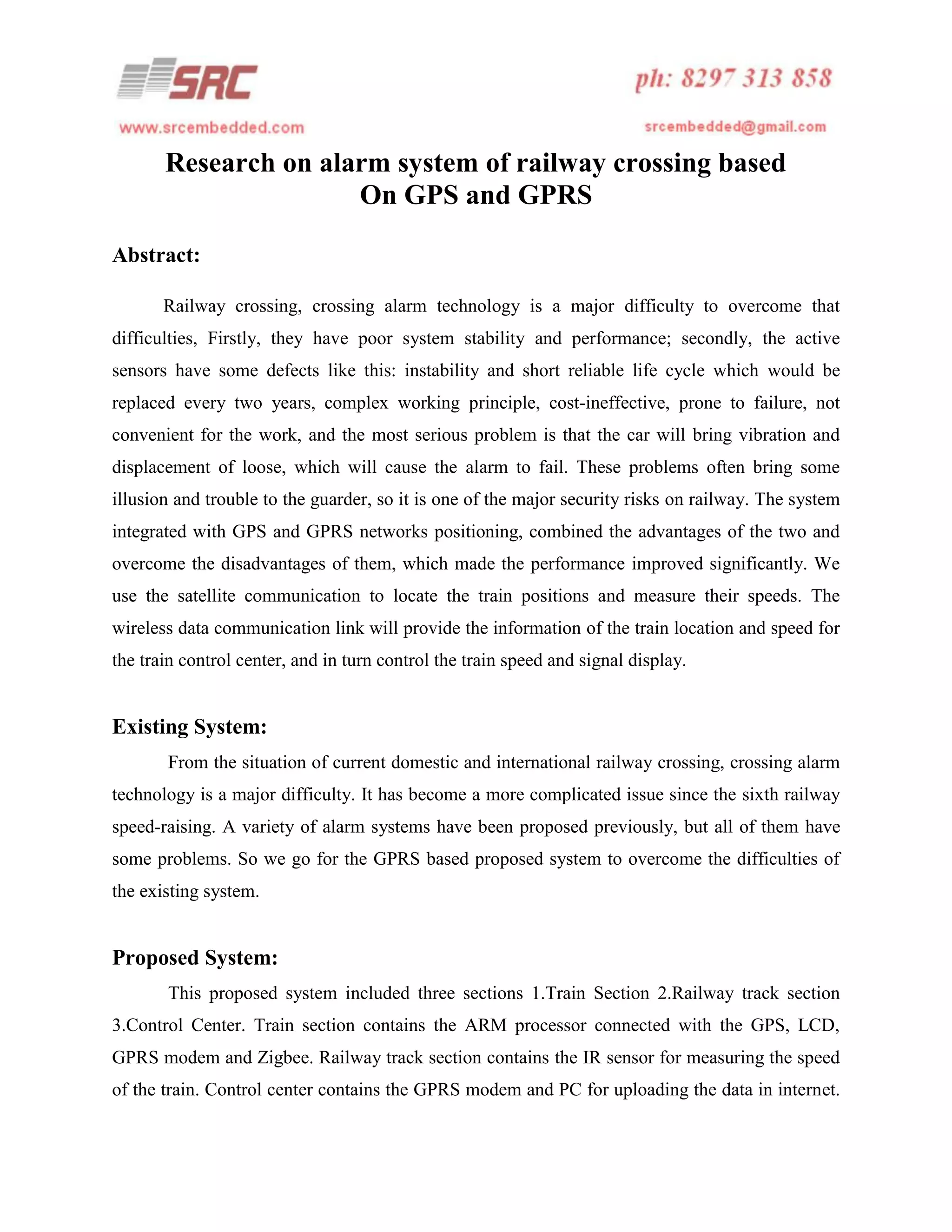 Research on alarm system of railway crossing based
On GPS and GPRS
Abstract:
Railway crossing, crossing alarm technology is a major difficulty to overcome that
difficulties, Firstly, they have poor system stability and performance; secondly, the active
sensors have some defects like this: instability and short reliable life cycle which would be
replaced every two years, complex working principle, cost-ineffective, prone to failure, not
convenient for the work, and the most serious problem is that the car will bring vibration and
displacement of loose, which will cause the alarm to fail. These problems often bring some
illusion and trouble to the guarder, so it is one of the major security risks on railway. The system
integrated with GPS and GPRS networks positioning, combined the advantages of the two and
overcome the disadvantages of them, which made the performance improved significantly. We
use the satellite communication to locate the train positions and measure their speeds. The
wireless data communication link will provide the information of the train location and speed for
the train control center, and in turn control the train speed and signal display.

Existing System:
From the situation of current domestic and international railway crossing, crossing alarm
technology is a major difficulty. It has become a more complicated issue since the sixth railway
speed-raising. A variety of alarm systems have been proposed previously, but all of them have
some problems. So we go for the GPRS based proposed system to overcome the difficulties of
the existing system.

Proposed System:
This proposed system included three sections 1.Train Section 2.Railway track section
3.Control Center. Train section contains the ARM processor connected with the GPS, LCD,
GPRS modem and Zigbee. Railway track section contains the IR sensor for measuring the speed
of the train. Control center contains the GPRS modem and PC for uploading the data in internet.

 