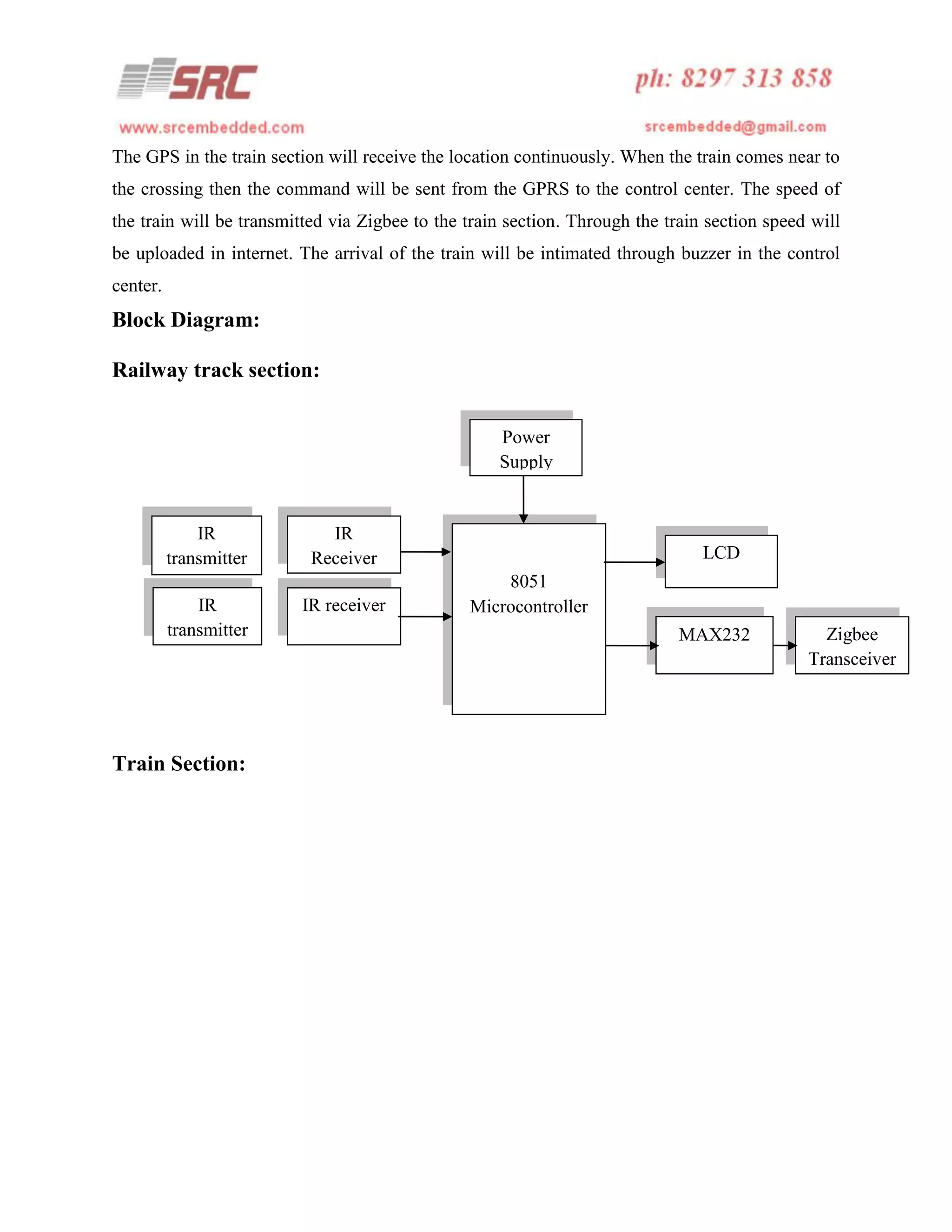 The GPS in the train section will receive the location continuously. When the train comes near to
the crossing then the command will be sent from the GPRS to the control center. The speed of
the train will be transmitted via Zigbee to the train section. Through the train section speed will
be uploaded in internet. The arrival of the train will be intimated through buzzer in the control
center.

Block Diagram:
Railway track section:
Power
Supply

IR
transmitter
IR
transmitter

Train Section:

IR
Receiver
IR receiver

LCD
8051
Microcontroller
MAX232

Zigbee
Transceiver

 