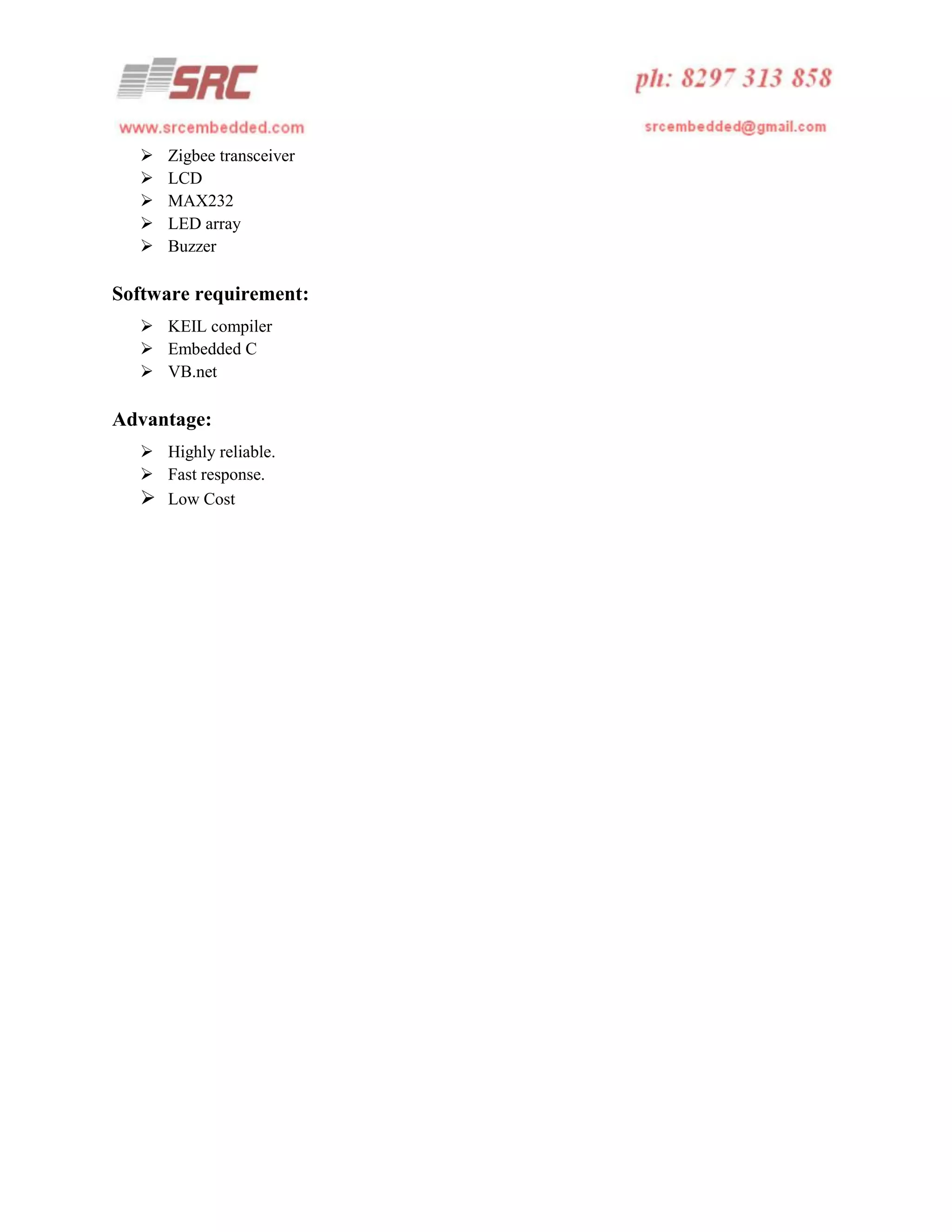 





Zigbee transceiver
LCD
MAX232
LED array
Buzzer

Software requirement:
 KEIL compiler
 Embedded C
 VB.net

Advantage:
 Highly reliable.
 Fast response.
 Low Cost

 