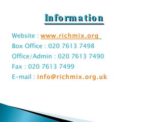 Website :  www.richmix.org   Box Office : 020 7613 7498 Office/Admin : 020 7613 7490 Fax : 020 7613 7499 E-mail :  [email_address] Information 