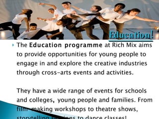 The  Education programme  at Rich Mix aims to provide opportunities for young people to engage in and explore the creative industries through cross-arts events and activities. They have a wide range of events for schools and colleges ,  young people and families. From film-making workshops to theatre shows, storytelling sessions to dance classes! Education! 
