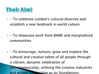 - To celebrate London's cultural diversity and establish a new landmark in world culture - To showcase work from BAME and marginalised communities - To encourage, nurture, grow and explore the cultural and creative talent of all people through a vibrant, dynamic celebration of entrepreneurship, utilising the creative industries and artistic expression as its foundations. 