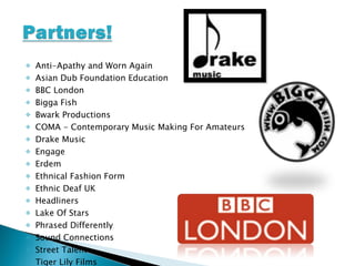 Anti-Apathy and Worn Again Asian Dub Foundation Education BBC London Bigga Fish Bwark Productions COMA - Contemporary Music Making For Amateurs Drake Music Engage Erdem Ethnical Fashion Form Ethnic Deaf UK Headliners Lake Of Stars Phrased Differently Sound Connections Street Talent Tiger Lily Films  