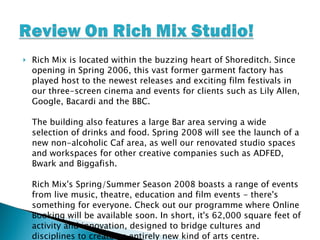 Rich Mix is located within the buzzing heart of Shoreditch. Since opening in Spring 2006, this vast former garment factory has played host to the newest releases and exciting film festivals in our three-screen cinema and events for clients such as Lily Allen, Google, Bacardi and the BBC. The building also features a large Bar area serving a wide selection of drinks and food. Spring 2008 will see the launch of a new non-alcoholic Caf area, as well our renovated studio spaces and workspaces for other creative companies such as ADFED, Bwark and Biggafish. Rich Mix's Spring/Summer Season 2008 boasts a range of events from live music, theatre, education and film events - there's something for everyone. Check out our programme where Online Booking will be available soon. In short, it's 62,000 square feet of activity and innovation, designed to bridge cultures and disciplines to create an entirely new kind of arts centre. 