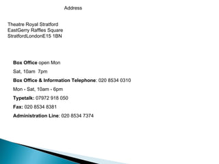Theatre Royal Stratford East Gerry Raffles Square Stratford London E15 1BN Address Box Office  open Mon  Sat, 10am  7pm Box Office & Information Telephone : 020 8534 0310   Mon  -   Sat, 10am  -  6 pm Typetalk:  07972 918 050 Fax:  020 8534 8381    Administration Line : 020 8534 7374 