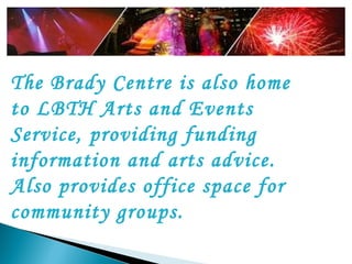 The Brady Centre is also home to LBTH Arts and Events Service, providing funding information and arts advice. Also provides office space for community groups.   