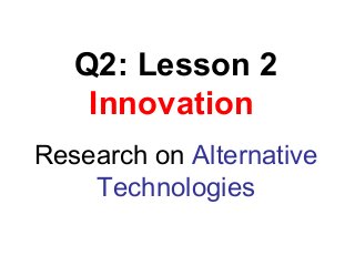 Q2: Lesson 2
Innovation
Research on Alternative
Technologies
 