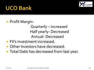     Profit Margin-
                  Quarterly – increased
                  Half yearly- Decreased
                  Annual- Decreased
    FII’s investment increased.
    Other Investors have decreased.
    Total Debt has decreased from last year.


6/5/2012       BANKING SECTOR OUTLOOK           100
 