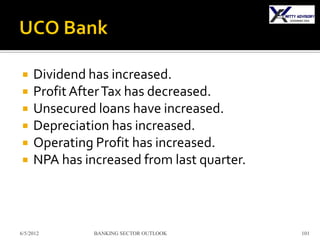     Dividend has increased.
    Profit After Tax has decreased.
    Unsecured loans have increased.
    Depreciation has increased.
    Operating Profit has increased.
    NPA has increased from last quarter.



6/5/2012       BANKING SECTOR OUTLOOK       101
 